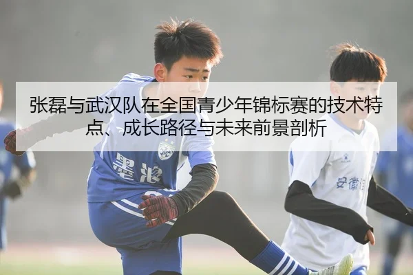 张磊与武汉队在全国青少年锦标赛的技术特点、成长路径与未来前景剖析